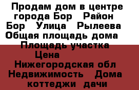 Продам дом в центре города Бор › Район ­ Бор › Улица ­ Рылеева › Общая площадь дома ­ 91 › Площадь участка ­ 600 › Цена ­ 3 000 000 - Нижегородская обл. Недвижимость » Дома, коттеджи, дачи продажа   . Нижегородская обл.